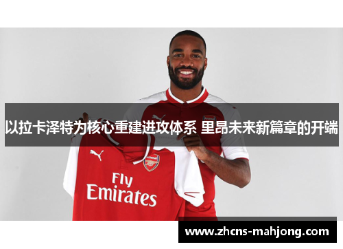 以拉卡泽特为核心重建进攻体系 里昂未来新篇章的开端 以拉卡泽特为核心重建进攻体系 里昂未来新篇章的开端