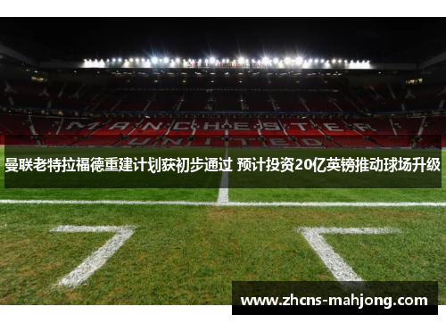 曼联老特拉福德重建计划获初步通过 预计投资20亿英镑推动球场升级